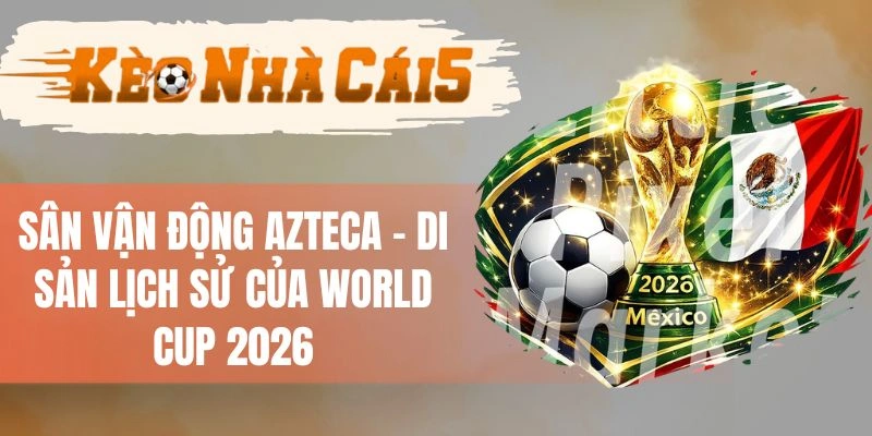 Sân Vận Động Azteca - Di Sản Lịch Sử Của World Cup 2026